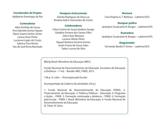 Coordenador do Projeto
Adalberto Domingos da Paz
		
Conteudistas
Aline Perfeito de Sousa
Ana Gabriela Gomes Aguiar
Elysio Soares Santos Júnior
Larissa Assis Pinho
Lucianna Lopes do Couto
Sabrina Trica Rocha
Taís de Sant'Anna Machado
B823p Brasil. Ministério da Educação (MEC).
Fundo Nacional de Desenvolvimento da Educação. Secretaria de Educação
a Distância – 1ª ed. – Brasília: MEC, FNDE, 2015.
158 p.: il. color. – (Formação pela Escola)
Acompanhado de Caderno de atividades (34 p.)
1. Fundo Nacional de Desenvolvimento da Educação (FNDE). 2.
Financiamento da Educação. 3. Políticas Públicas – Educação. 4. Programa
e Ações – FNDE. 5. Formação continuada a distância – FNDE. 6. Formação
pela Escola – FNDE. I. Brasil. Ministério da Educação. II. Fundo Nacional de
Desenvolvimento da Educação.
III. Título. IV. Série.
Designers Instrucionais
Elenita Rodrigues da Silva Luz
Rosalva Ieda V. Guimarães de Castro
Colaboradores
Célia Cristina de Souza Gedeon Araújo
Gedalias Ferreira dos Santos Filho
Júlio César Marques
Luciano Abrão Hizim
Raquel Barbosa Ferreira Gomes
Suele France de Sousa Sales
Tadeu Lucena da Silva
Revisora
Lívia Virginia G. T. Barbosa – Labtime/UFG
Designer gráfico
Jackelyne Cavalcante N. Borges – Labtime/UFG
Ilustradora
Jackelyne Cavalcante N. Borges – Labtime/UFG
Diagramador
Fernando Basílio P. Simon – Labtime/UFG
 