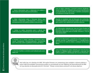 CursoCensoEscolardaEducaçãoBásica
42
Com os dados coletados, é possível conhecer detalhada-
mente as diferentes realidades educacionais, identificando
as peculiaridades de cada escola, e também acompanhar
as mudanças ao longo do tempo.
Quando as condições reais da Educação são conhecidas,
as políticas públicas educacionais podem ser direcionadas
para resolver mais rapidamente questões adversas.
As informações coletadas por meio do Censo Escolar da
Educação Básica servem de base para definir os recursos
financeiros repassados para as escolas. (Portaria n° 316, de
4 de abril de 2007).
A troca de informações e experiências entre os países en-
volvidos permite o aperfeiçoamento e o fortalecimento
dos sistemas de coleta de dados e avaliação da Educação
Básica.
Com a divulgação dos dados coletados por meio do Censo
Escolar, os cidadãos podem acompanhar a execução das
políticas públicas e a distribuição dos recursos financeiros.
1. Reunir informações para a elaboração de análises e
descrições do Sistema Educacional Brasileiro.
2. Obter informações sobre a Educação Básica, para
subsidiar a elaboração, o planejamento, a execução e o
acompanhamento de políticas públicas educacionais.
3. Coletar os dados necessários para o cálculo dos
coeficientes para a distribuição dos recursos do Fundeb.
4. Produzir, com os dados coletados, indicadores educa-
cionais comparáveis internacionalmente, contribuindo
para a discussão sobre a qualidade da Educação Básica.
5. Permitir e facilitar o controle social realizado pela socie-
dade civil.
Você sabia que, em setembro de 2000, 189 nações firmaram um compromisso para combater a extrema pobreza e
outros males da sociedade? Esta promessa acabou se concretizando nos oito“Objetivos de Desenvolvimento do Milê-
nio”que deverão ser alcançados até 2015. Pois bem! “Atingir o ensino básico universal”é um desses objetivos.
 