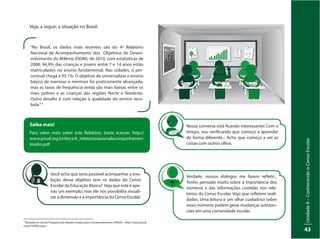 UnidadeI–Censo:fonteindispensávelparaestabelecerpolíticaspúblicas
43
UnidadeII–ConhecendooCensoEscolar
43
“No Brasil, os dados mais recentes são do 4º Relatório
Nacional de Acompanhamento dos Objetivos de Desen-
volvimento do Milênio (ODM), de 2010, com estatísticas de
2008: 94,9% das crianças e jovens entre 7 e 14 anos estão
matriculados no ensino fundamental. Nas cidades, o per-
centual chega a 95,1%. O objetivo de universalizar o ensino
básico de meninas e meninos foi praticamente alcançado,
mas as taxas de frequência ainda são mais baixas entre os
mais pobres e as crianças das regiões Norte e Nordeste.
Outro desafio é com relação à qualidade do ensino rece-
bida.”3
3
Retirado do site do Programa das Nações Unidas para o Desenvolvimento (PNUD): <http://www.pnud.
org.br/ODM2.aspx>.
Saiba mais!
Para saber mais sobre este Relatório, basta acessar: http://
www.pnud.org.br/docs/4_relatorionacionalacompanhamen-
toodm.pdf
Você acha que seria possível acompanhar a evo-
lução desse objetivo sem os dados do Censo
Escolar da Educação Básica? Veja que este é ape-
nas um exemplo; mas ele nos possibilita visuali-
zar a dimensão e a importância do Censo Escolar.
Nossa conversa está ficando interessante! Com o
tempo, vou verificando que começo a aprender
de forma diferente... Acho que começo a ver as
coisas com outros olhos.
Verdade, nossos diálogos me fazem refletir...
Tenho pensado muito sobre a importância dos
números e das informações contidas nos rela-
tórios do Censo Escolar. Vejo que refletem reali-
dades. Uma leitura e um olhar cuidadoso sobre
esses números podem gerar mudanças substan-
ciais em uma comunidade escolar.
Veja, a seguir, a situação no Brasil:
 