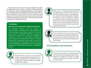 UnidadeI–Censo:fonteindispensávelparaestabelecerpolíticaspúblicas
49
UnidadeII–ConhecendooCensoEscolar
49
Conforme já foi dito, o Censo Escolar é realizado em regime
de colaboração entre a União, os estados, o Distrito Federal e
os municípios, sendo a participação de todos os entes federa-
tivos fundamental para a realização do Censo Escolar. Cada um
tem competências concorrentes, comuns e exclusivas, para
realizar um único levantamento que represente as diretrizes
e bases da educação nacional, bem como as particularidades
existentes em cada região do País.
Natália, a Lei nº 11.494, de 20 de junho de 2007,
que regulamenta o Fundeb, indica a criação de
conselhos específicos para o acompanhamen-
to e controle social da distribuição e utilização
dos recursos e entre as funções dos membros
do conselho uma delas é supervisionar o Censo
Escolar. Dessa forma, precisamos trabalhar em
parceria com os demais envolvidos na execução
do Censo Escolar. Vamos falar um pouco mais
sobre isso na Unidade V.
Nossa! Não tinha noção que o Censo Escolar
envolvia a participação de tantas pessoas em
sua execução. Mas ainda não entendi Sr. Francis-
co como que o Senhor, conselheiro do Fundeb,
faz parte desse cenário?
Estamos indo muito bem, mas ainda tenho dúvi-
das. Quando é que as unidades escolares devem
informar seus dados? De quanto em quanto
tempo as escolas precisam atualizar seus dados
no Censo Escolar?
Como vocês podem perceber, precisamos traba-
lhar em parceria com os demais envolvidos na
execução do Censo Escolar. O regime de cola-
boração tem sido essencial para a realização do
Censo Escolar!
Curiosidade!
Diferenças entre coordenação e colaboração federativa
“Na coordenação federativa, ocorre uma iniciativa do
governo central, com autonomia dos entes federados, em
uma ação/programa cujo resultado seja comum aos demais
entes, enquanto na colaboração federativa, as tomadas de
decisões são conjuntas entre os entes, com competências
concorrentes e comuns, os quais definem atribuições e
exercícios relativos às competências. Em síntese, a principal
distinção entre coordenação e colaboração se encontra na
tomada das decisões. Na colaboração, as decisões e práticas
devem ser realizadas em conjunto, assim como o exercício das
competências.” Fonte: ARAÚJO (2010) citado por FERNANDES,
2012, p. 2.
2.6. Periodicidade e data de referência
 