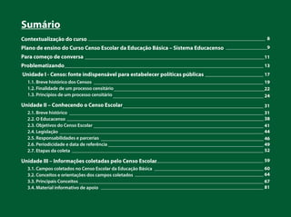 _________________________________________________________________________ 8
_________________9
__________________________________________________________________________11
__________________________________________________________________________________ 13
________________________ 17
______________________________________________________________________ 19
______________________________________________________________22
______________________________________________________________ 24
__________________________________________________________ 31
________________________________________________________________________________ 31
_________________________________________________________________________________ 38
______________________________________________________________________ 41
____________________________________________________________________________________ 44
___________________________________________________________________ 46
________________________________________________________________ 49
_______________________________________________________________________________ 52
______________________________________________ 59
_____________________________________________ 60
_____________________________________________________ 64
____________________________________________________________________________ 67
___________________________________________________________________ 81
Sumário
Contextualização do curso
Plano de ensino do Curso Censo Escolar da Educação Básica – Sistema Educacenso
Para começo de conversa
Problematizando
Unidade I - Censo: fonte indispensável para estabelecer políticas públicas
1.1. Breve histórico dos Censos
1.2. Finalidade de um processo censitário
1.3. Princípios de um processo censitário
Unidade II – Conhecendo o Censo Escolar
2.1. Breve histórico
2.2. O Educacenso
2.3. Objetivos do Censo Escolar
2.4. Legislação
2.5. Responsabilidades e parcerias
2.6. Periodicidade e data de referência
2.7. Etapas da coleta
Unidade III – Informações coletadas pelo Censo Escolar
3.1. Campos coletados no Censo Escolar da Educação Básica
3.2. Conceitos e orientações dos campos coletados
3.3. Principais Conceitos
3.4. Material informativo de apoio
 