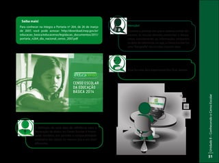 UnidadeI–Censo:fonteindispensávelparaestabelecerpolíticaspúblicas
51
UnidadeII–ConhecendooCensoEscolar
51
Saiba mais!
Para conhecer na íntegra a Portaria nº 264, de 26 de março
de 2007, você pode acessar: http://download.inep.gov.br/
educacao_basica/educacenso/legislacao_documentos/2011/
portaria_n264_dia_nacional_censo_2007.pdf
A definição de uma data de referência para a
declaração de dados no Censo Escolar é impor-
tante, também, por permitir a comparabilidade
estatística dos dados no mesmo ano e em anos
diferentes.
Essa foi uma dica importante! Vou ficar atenta!
Atenção!
Durante o período em que o sistema estiver dis-
ponível, as escolas deverão preencher o Educa-
censo considerando as informações existentes
na data de referência, ou seja, o Censo Escolar faz
uma“fotografia”das escolas naquela data.
 