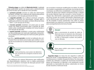 UnidadeI–Censo:fonteindispensávelparaestabelecerpolíticaspúblicas
53
UnidadeII–ConhecendooCensoEscolar
53
5
Para ter acesso ao Diário Oficial da União, visite o site: http://portal.in.gov.br/
Primeira etapa: na coleta da Matrícula Inicial, é realizada
ampla publicidade quanto aos prazos para o preenchimento
do Censo Escolar, que se divide em cinco períodos:
:: o primeiro período consiste na coleta das informações
escolares, iniciado com a abertura do sistema Educacenso
aos usuários e com duração prevista de 60 dias;
:: o segundo período visa a efetuar eventuais correções,
exclusões e inclusões de informações, iniciado após a
publicação preliminar dos dados no Diário Oficial da União
– DOU5 e com duração de 30 dias;
:: o terceiro período estabelece um prazo para as verifi-
cações dos dados processados após o período de retifi-
cações pelas coordenações estaduais do Censo Escolar e
com duração de dez dias;
:: o quarto período estabelece o prazo para confirmação
ou desconsideração de matrículas duplicadas diretamen-
te no módulo de confirmação de matrícula pelos gestores
escolares;
:: por fim, o quinto período consiste na realização das veri-
ficações finais dos dados processados após análise e corre-
ção de inconsistências no sistema Educacenso pela equipe
do Inep.
Na reabertura do sistema Educacenso para retificações,
são disponibilizados relatórios com os dados preliminares
para que os gestores municipais de educação possam reali-
Atenção!
Como já dissemos, esses prazos são determina-
dos na portaria de cronograma anual do Censo
Escolar.
zar as revisões e eventuais modificações nos dados. Os relató-
rios contêm o quantitativo de matrículas nas escolas de seus
municípios nas diferentes modalidades e etapas de ensino, o
número de alunos que utilizam transporte escolar, a relação
de escolas faltantes (que não iniciaram o Censo Escolar) e a
relação dos informantes responsáveis pelo preenchimento
do Censo Escolar nas escolas, informações importantes que
serão referência para repasses de recursos do governo fede-
ral. Na Unidade V iremos aprofundar mais sobre os dados
apresentados nos relatórios e como eles podem ser utilizados
para acompanhamento do Censo Escolar.
Atenção!
Após o encerramento do período de coleta da
Matrícula Inicial, do tratamento das informações
e da publicação dos dados finais do Censo Escolar
no DOU, as informações escolares não poderão
mais ser alteradas.
Vamos agora conferir como ocorre a segunda
etapa de coleta!
Segunda etapa: no início do ano seguinte à coleta da
Matrícula Inicial, é disponibilizado para o usuário, no siste-
ma Educacenso, o módulo Situação do Aluno. Por meio deste
módulo são coletados os dados de movimento (transferido,
deixou de frequentar ou falecido) e de rendimento escolar
(aprovado ou reprovado) dos alunos cadastrados no Censo
Escolar durante a matrícula inicial.
 