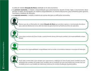 CursoCensoEscolardaEducaçãoBásica
54
A coleta do módulo Situação do Aluno subdivide-se em dois momentos:
:: no primeiro momento, o módulo é disponibilizado para preenchimento, durante 30 dias. Após o encerramento desse
período os dados são divulgados em relatórios disponibilizados no Sistema Educacenso, para conferência pelos gestores
municipais e estaduais de educação;
:: no segundo momento, o módulo é reaberto por quinze dias para as retificações necessárias.
Observe que são as informações do módulo Situação do Aluno que permitem registrar a movimentação dos alunos
após a data de referência do Censo, além dos dados de aproveitamento ao final do ano letivo de cada aluno.
Vocês estão corretos! Mas é bom lembrar que supervisionar a realização do Censo Escolar anual é também uma das
atribuições dos conselhos do Fundeb. Esses conselhos não se constituem em uma nova instância de controle, mas suas
atividades somam-se ao trabalho das tradicionais instâncias de controle e fiscalização da gestão pública.
Como etapa conclusiva do Censo Escolar, o preenchimento dessas informações também é de responsabilidade compar-
tilhada?
Isso mesmo! São responsabilidades compartilhadas entre as escolas e as secretarias estaduais e municipais de educação.
 
