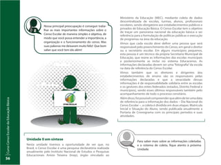 CursoCensoEscolardaEducaçãoBásica
56
Nossa principal preocupação é conseguir traba-
lhar as mais importantes informações sobre o
Censo Escolar de maneira simples e objetiva, de
modo que você possa entender a importância, a
organização e o funcionamento do censo. Mas
suas palavras me deixaram muito feliz! Que bom
saber que você tem ido além!
Para saber mais sobre as informações coletadas
e o sistema de coleta, fique atento à próxima
Unidade.
Unidade II em síntese
Nesta unidade tivemos a oportunidade de ver que, no
Brasil, o Censo Escolar é uma pesquisa declaratória realizada
anualmente pelo Instituto Nacional de Estudos e Pesquisas
Educacionais Anísio Teixeira (Inep), órgão vinculado ao
Ministério da Educação (MEC), mediante coleta de dados
descentralizada de escolas, turmas, alunos, profissionais
escolares, sendo obrigatório aos estabelecimentos públicos e
privados de Educação Básica. O Censo Escolar tem o objetivo
de traçar um panorama nacional da educação básica e ser
referência para a formulação de políticas públicas e execução
de programas na área da educação.
Vimos que cada escola deve definir uma pessoa que será
responsável pelo preenchimento do Censo, em geral o diretor
ou o secretário escolar. Em alguns municípios pequenos,
esta pessoa é um técnico da própria Secretaria Municipal de
Educação, que reúne as informações das escolas municipais
e posteriormente as inclui no sistema Educacenso. As
informações declaradas devem ser uma“fotografia”da escola
na data de referência do Censo Escolar.
Vimos também que os diretores e dirigentes dos
estabelecimentos de ensino são os responsáveis pelas
informações declaradas e que a veracidade dessas
informações é de responsabilidade solidária entre as escolas
e os gestores dos entes federados (estados, Distrito Federal e
municípios), sendo esses últimos responsáveis também pelo
acompanhamento de todo o processo censitário.
Alémdisso,foipossívelcompreenderquealémdeterumadata
de referência para a informação dos dados – Dia Nacional do
Censo Escolar –, a coleta é dividida em duas etapas: Matrícula
Inicial e Situação do Aluno, sendo publicada anualmente a
Portaria de Cronograma com os principais períodos e suas
atividades.
 