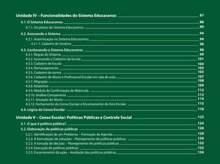 Unidade IV – Funcionalidades do Sistema Educacenso
4.1. O Sistema Educacenso
4.1.1. Os pilares do Sistema Educacenso
4.2. Acessando o Sistema
4.2.1. Autenticação no Sistema Educacenso
4.2.1.1. Cadastro de Usuários
4.3. Conhecendo o Sistema Educacenso
4.3.1. Regras do Sistema
4.3.2. Acessando o Cadastro da Escola
4.3.3. Cadastro de Escola
4.3.4. Remanejamento
4.3.5. Cadastro de turma
4.3.6. Cadastro de Aluno e Profissional Escolar em sala de aula
4.3.7. Migração
4.3.8. Relatórios
4.3.9. Módulo de Confirmação de Matrícula
4.3.10. Análise Comparativa
4.3.11. Situação do Aluno
4.3.12. Fechamento do Censo Escolar e Encerramento do Ano Escolar
4.4. Lógica do Censo Escolar
Unidade V – Censo Escolar: Políticas Públicas e Controle Social
5.1. O que é política pública?
5.2. Elaboração de políticas públicas
5.2.1. Identificação de um Problema – Formação da Agenda
5.2.2. A formulação de soluções – Planejamento de políticas públicas
5.2.3. A tomada de decisão – Planejamento de políticas públicas
5.2.4. Execução de políticas públicas
5.2.5. Encerramento da ação – Avaliação das políticas públicas
____________________________________________ 87
__________________________________________________________________________ 88
_______________________________________________________________90
___________________________________________________________________________ 94
____________________________________________________________ 94
_____________________________________________________________________ 96
______________________________________________________________ 98
___________________________________________________________________________ 99
_______________________________________________________________ 101
_________________________________________________________________________ 104
___________________________________________________________________________ 105
_________________________________________________________________________ 105
____________________________________________ 107
_________________________________________________________________________________ 108
________________________________________________________________________________ 109
__________________________________________________________ 112
_______________________________________________________________________ 113
_________________________________________________________________________ 114
______________________________________ 115
_______________________________________________________________________ 116
___________________________________ 123
_______________________________________________________________________ 124
________________________________________________________________ 126
______________________________________________ 129
______________________________________130
__________________________________________ 132
________________________________________________________________ 132
____________________________________________ 134
 