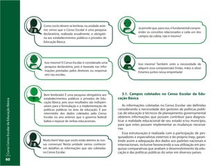 CursoCensoEscolardaEducaçãoBásica
60
Isso mesmo! Também sinto a necessidade de
adquirir essa compreensão! Então, mãos à obra!
Estamos juntos nessa empreitada!
Isso mesmo! O Censo Escolar é considerado uma
pesquisa declaratória, pois é baseada nas infor-
mações prestadas pelos diretores ou responsá-
veis nas escolas.
Já percebi que, para isso, é fundamental compre-
ender os conceitos relacionados a cada um dos
campos da coleta, não é mesmo?
Bem lembrado! É uma pesquisa obrigatória aos
estabelecimentos públicos e privados de Edu-
cação Básica, pois seus resultados são indispen-
sáveis para a formulação e a implementação de
políticas públicas na área da educação. É por
intermédio dos dados coletados pelo Censo
Escolar no ano anterior que o governo federal
baliza o repasse de verbas educacionais.
Muito bem! Vejo que vocês estão atentos às nos-
sas conversas! Nesta unidade vamos conhecer
em detalhes as informações que são coletadas
no Censo Escolar.
Como vocês devem se lembrar, na unidade ante-
rior vimos que o Censo Escolar é uma pesquisa
declaratória, realizada anualmente, e obrigató-
ria aos estabelecimentos públicos e privados de
Educação Básica.
3.1. Campos coletados no Censo Escolar da Edu-
cação Básica
As informações coletadas no Censo Escolar são definidas
considerando a necessidade dos gestores de políticas públi-
cas de educação e técnicos de planejamento governamental
obterem informações que possam contribuir para diagnos-
ticar a realidade educacional de seu estado e/ou município,
para que estes possam implementar as mudanças necessá-
rias.
Essa estruturação é realizada com a participação de pes-
quisadores e especialistas externos e do próprio Inep, garan-
tindo assim a adequação dos dados aos padrões nacionais e
internacionais, inclusive favorecendo a sua utilização em pes-
quisas comparativas que avaliam o desenvolvimento da edu-
cação e das políticas públicas do setor em diversos países.
 