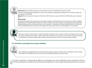 CursoCensoEscolardaEducaçãoBásica
64
CursoCensoEscolardaEducaçãoBásica
64
Agora que você já se inteirou sobre os quatro formulários de coleta, vamos conversar sobre as orientações que constam
nos campos utilizados para realizar a coleta. Importante ressaltar que, nessa etapa, é essencial que você possa assimilar
e compreender os conceitos relacionados a cada um desses campos de modo a não restar nenhuma dúvida.
Importante! No formulário de aluno, um dos principais campos de identificação do aluno é o NIS.
O Número de Identificação Social (NIS) é o número de cada pessoa registrada no Cadastro Único. O NIS é de caráter úni-
co, pessoal e intransferível.
Atenção! Neste campo, deve sempre ser informado o NIS do aluno, ou seja, não informe o NIS da mãe, pai ou responsá-
vel.
Esteja atento!
Os responsáveis pelo preenchimento do Censo devem informar o NIS dos alunos de 0 a 48 meses de idade completos
(beneficiários do Programa Bolsa Família) até a data de referência do Censo Escolar. O preenchimento do campo NIS é
indispensável para que o município receba, no ano seguinte, o suplemento oferecido pelo Ministério do Desenvolvi-
mento Social (MDS) de 50% dos valores do Fundeb para os alunos de creche em escolas públicas e conveniadas.
3.2. Conceitos e orientações dos campos coletados
Para a declaração e utilização das informações do Censo Escolar, é preciso conhecer como se organizam e quais campos
cada cadastro contempla, bem como os conceitos e orientações definidos para cada campo.
O conceito visa garantir a compreensão do objeto a ser pesquisado, bem como a definição de suas características. Assim, o
processo de conceituação dos campos do Censo Escolar busca estabelecer o mesmo objeto de pesquisa para todas as escolas do
País.
 