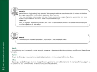 CursoCensoEscolardaEducaçãoBásica
68
Atenção!
Confira a seguir os conceitos gerais sobre o Censo Escolar e suas unidades de coleta:
Escola
Instituição que tem o encargo de ensinar, segundo programas e planos sistemáticos, os indivíduos nas diferentes idades da sua
formação.
Turma
Grupo de alunos que frequentam uma sala de aula, seguindo o mesmo programa de ensino; classe.
Aluno
Pessoa que recebe formação de um ou mais professores, geralmente, num estabelecimento de ensino, de forma a adquirir e/
ou aumentar os seus conhecimentos em diversas áreas; discente; estudante.
Uma dica!
O ato de adquirir conhecimentos nem sempre se relaciona à descoberta do novo; muitas vezes, se constitui em um novo
olhar capaz de possibilitar a redescoberta daquilo que já conhecemos.
É com esse espírito que propomos que você faça a leitura dos conceitos a seguir. Esperamos que com isso você possa
ampliar suas possibilidades de assimilar, refletir, compreender e dialogar.
Lembre-se!
Todos os conceitos dos campos coletados pelo Censo Escolar da Educação Básica encontram-se disponíveis para
consulta no Caderno de Instruções.
 