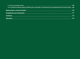 5.3. O que é controle social?
5.4. O controle social das políticas públicas para a educação: um mecanismo de acompanhamento do Censo Escolar
Retomando a conversa inicial
Ampliando seus horizontes
Contatos
Glossário
_______________________________________________________________________ 138
_140
____________________________________________________________________ 149
______________________________________________________________________ 151
_________________________________________________________________________________________ 154
________________________________________________________________________________________ 155
 