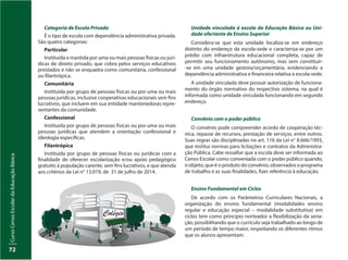 CursoCensoEscolardaEducaçãoBásica
72
Categoria de Escola Privada
É o tipo de escola com dependência administrativa privada.
São quatro categorias:
Particular
Instituída e mantida por uma ou mais pessoas físicas ou jurí-
dicas de direito privado, que cobra pelos serviços educativos
prestados e não se enquadra como comunitária, confessional
ou filantrópica.
Comunitária
Instituída por grupo de pessoas físicas ou por uma ou mais
pessoas jurídicas, inclusive cooperativas educacionais sem fins
lucrativos, que incluem em sua entidade mantenedoras repre-
sentantes da comunidade.
Confessional
Instituída por grupo de pessoas físicas ou por uma ou mais
pessoas jurídicas que atendem a orientação confessional e
ideologia específicas.
Filantrópica
Instituída por grupo de pessoas físicas ou jurídicas com a
finalidade de oferecer escolarização e/ou apoio pedagógico
gratuito à população carente, sem fins lucrativos, e que atenda
aos critérios da Lei n° 13.019, de  31 de julho de 2014.
Unidade vinculada à escola da Educação Básica ou Uni-
dade ofertante de Ensino Superior
Considera-se que esta unidade localiza-se em endereço
distinto do endereço da escola-sede e caracteriza-se por um
prédio com infraestrutura educacional completa, capaz de
permitir seu funcionamento autônomo, mas sem constituir-
-se em uma unidade gestora/orçamentária, evidenciando a
dependência administrativa e financeira relativa à escola-sede.
A unidade vinculada deve possuir autorização de funciona-
mento do órgão normativo do respectivo sistema, na qual é
informada como unidade vinculada funcionando em segundo
endereço.
Convênio com o poder público
O convênio pode compreender acordo de cooperação téc-
nica, repasse de recursos, prestação de serviços, entre outros.
Suas regras são disciplinadas no art. 116 da Lei n° 8.666/1993,
que institui normas para licitações e contratos da Administra-
ção Pública. Cabe ressaltar que a escola deve ser informada ao
Censo Escolar como conveniada com o poder público quando,
o objeto, que é o produto do convênio, observados o programa
de trabalho e as suas finalidades, fizer referência à educação.
Ensino Fundamental em Ciclos
De acordo com os Parâmetros Curriculares Nacionais, a
organização do ensino fundamental (modalidades ensino
regular e educação especial – modalidade substitutiva) em
ciclos tem como princípio norteador a flexibilização da seria-
ção, possibilitando que o currículo seja trabalhado ao longo de
um período de tempo maior, respeitando os diferentes ritmos
que os alunos apresentam.
 