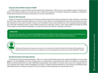 UnidadeIII–InformaçõescoletadaspeloCensoEscolar
77
Programa Ensino Médio Inovador (ProEMI)
O ProEMI integra as ações do Plano de Desenvolvimento da Educação – PDE, e possui como objetivo apoiar e fortalecer pro-
postas curriculares inovadoras nas escolas de ensino médio. Busca garantir a formação integral dos estudantes, ampliando o
tempo de permanência na escola e oferecendo um currículo mais dinâmico.
Programa Mais Educação
Programa do Ministério da Educação de incentivo ao desenvolvimento da educação integral nas redes estaduais e municipais
de ensino, que amplia a jornada escolar para no mínimo 7 horas diárias nas escolas públicas. Cada escola, de acordo com o pro-
jeto educativo em curso, deve escolher a cada ano seis atividades a serem desenvolvidas, tais como: acompanhamento pedagó-
gico; educação ambiental; esporte e lazer; direitos humanos em educação; cultura e artes; cultura digital; promoção da saúde;
comunicação e uso de mídias; investigação no campo das ciências da natureza e educação econômica.
Saiba mais!
Para mais informações sobre os Programas Brasil Alfabetizado, Ensino Médio Inovador e Mais Educação, acesse o site do Ministério da
Educação: http://portal.mec.gov.br/ em <Ações do MEC. Conheça os programas e ações do Ministério da Educação>.
A Educação Especial sempre apresenta conceitos muito importantes, afinal o Ministério da Educação define programas e
políticas de atendimento aos alunos com deficiência, transtorno global do desenvolvimento e altas habilidades. Confira!
Atendimento Educacional Especializado
O Atendimento Educacional Especializado – AEE é um serviço da Educação Especial que organiza atividades, recursos peda-
gógicos e de acessibilidade, de forma complementar ou suplementar à escolarização dos alunos com deficiência, transtornos
globais do desenvolvimento e/ou altas habilidades/superdotação matriculados nas classes comuns do ensino regular. Este ser-
viço, instituído pelo Projeto Político-Pedagógico da escola, é realizado preferencialmente na Sala de Recursos Multifuncionais,
individualmente ou em pequenos grupos, em turno contrário ao da escolarização em sala de aula comum.
 
