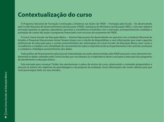 CursoCensoEscolardaEducaçãoBásica
8
Contextualização do curso
O Programa Nacional de Formação Continuada a Distância nas Ações do FNDE – Formação pela Escola – foi desenvolvido
pelo Fundo Nacional de Desenvolvimento da Educação (FNDE), Autarquia do Ministério da Educação (MEC), e tem por objetivo
principal capacitar os agentes, operadores, parceiros e conselheiros envolvidos com a execução, acompanhamento, avaliação e
prestação de contas das ações e programas financiados com recursos do orçamento do FNDE.
O Curso Censo Escolar da Educação Básica – Sistema Educacenso foi desenvolvido em parceria com o Instituto Nacional de
Estudos e Pesquisas Educacionais Anísio Teixeira (Inep) com o intuito de disponibilizar a você informações que visam capacitar
profissionais da educação para o correto preenchimento das informações do Censo Escolar da Educação Básica, bem como a
conselheiros e cidadãos com a finalidade de conscientizá-los sobre a importância do acompanhamento e do controle social para
o cuidadoso e fidedigno preenchimento dos dados.
Toda política de financiamento educacional materializada nas ações desenvolvidas pelo FNDE possuem como elemento fun-
damental os dados coletados pelo Censo Escolar, por isso destaca-se a importância desse curso para a execução dos programas
de atendimento à educação básica.
Está animado para começar? Então, leia atentamente o plano de ensino do curso, observando o conteúdo programático e
procure se inteirar dos objetivos da aprendizagem e da proposta de avaliação. Essas informações são muito valiosas para que
você possa lograr êxito em seus estudos.
 