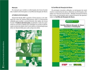 CursoCensoEscolardaEducaçãoBásica
82
b) Cartilha da Situação do Aluno
Os principais conceitos utilizados na declaração de rendi-
mento e movimento do aluno, referentes às informações cole-
tadas na 2ª fase do Censo Escolar – Módulo Situação do Aluno,
bem como as orientações para o preenchimento são apresen-
tados na Cartilha da Situação do Aluno.
Manuais
Os manuais que contêm as informações do Censo Escolar
são o Caderno de Instruções e a Cartilha da Situação do Aluno.
a) Caderno de Instruções
Disponível desde 2007, quando o Censo passou a ser cole-
tado por meio do Sistema Educacenso, este é o instrumento
utilizado para auxiliar o preenchimento dos dados do Censo
Escolar. O Caderno de Instruções, atualizado a cada ano, apre-
senta os conceitos e tabelas que subsidiam as escolas na decla-
ração correta dos dados, bem como define a interpretação que
deve ser depreendida para cada campo da coleta.
 