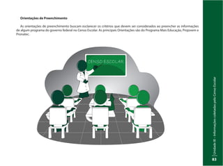 UnidadeIII–InformaçõescoletadaspeloCensoEscolar
83
Orientações de Preenchimento
As orientações de preenchimento buscam esclarecer os critérios que devem ser considerados ao preencher as informações
de algum programa do governo federal no Censo Escolar. As principais Orientações são do Programa Mais Educação, Projovem e
Pronatec.
 