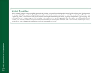 CursoCensoEscolardaEducaçãoBásica
84
Unidade III em síntese
Nesta unidade tivemos a oportunidade de conversar sobre as informações coletadas pelo Censo Escolar. Vimos como são definidos
os campos coletados e, sobretudo, dialogamos sobre a importância de se conhecer e assimilar os conceitos referentes aos
campos da coleta. Descobrimos onde se encontram os materiais informativos de apoio ao preenchimento e os conceitos que são
pré-requisitos com relação ao preenchimento das informações, como também para a análise dos dados consolidados do Censo
Escolar. Esta unidade contém conceitos imprescindíveis sobre as informações coletadas pelo Censo Escolar da Educação Básica,
tornando-se essencial para que você possa continuar a progredir no curso!
 