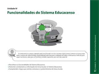 UnidadeIV–FuncionalidadesdoSistemaEducacenso
87
Já conhecemos os campos coletados pelo Censo Escolar e os seus conceitos. Agora iremos conhecer um pouco mais
sobre o sistema de coleta de dados disponibilizado pelo Inep para a realização da coleta, o Educacenso. Antes de pros-
seguir nas leituras, saiba que, ao final desta Unidade, esperamos que você seja capaz de:
Unidade IV
Funcionalidades do Sistema Educacenso
:: Reconhecer as funcionalidades do Sistema Educacenso.
::	Preencher corretamente as informações do Censo Escolar no Sistema Educacenso.
::	Compreender a lógica que orienta a estrutura e o preenchimento do Censo Escolar.
 