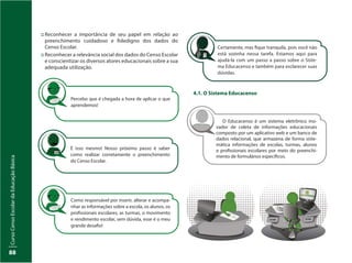 CursoCensoEscolardaEducaçãoBásica
88
::	Reconhecer a importância de seu papel em relação ao
preenchimento cuidadoso e fidedigno dos dados do
Censo Escolar.
::	Reconhecer a relevância social dos dados do Censo Escolar
e conscientizar os diversos atores educacionais sobre a sua
adequada utilização.
Percebo que é chegada a hora de aplicar o que
aprendemos!
É isso mesmo! Nosso próximo passo é saber
como realizar corretamente o preenchimento
do Censo Escolar.
Como responsável por inserir, alterar e acompa-
nhar as informações sobre a escola, os alunos, os
profissionais escolares, as turmas, o movimento
e rendimento escolar, sem dúvida, esse é o meu
grande desafio!
Certamente, mas fique tranquila, pois você não
está sozinha nessa tarefa. Estamos aqui para
ajudá-la com um passo a passo sobre o Siste-
ma Educacenso e também para esclarecer suas
dúvidas.
4.1. O Sistema Educacenso
O Educacenso é um sistema eletrônico ino-
vador de coleta de informações educacionais
composto por um aplicativo web e um banco de
dados relacional, que armazena de forma siste-
mática informações de escolas, turmas, alunos
e profissionais escolares por meio do preenchi-
mento de formulários específicos.
 