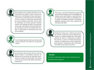 UnidadeIV–FuncionalidadesdoSistemaEducacenso
89
Desenvolvido com o objetivo de facilitar o pre-
enchimento dos dados e manter uma base de
dados única, centralizada no Inep, o Educacen-
so permite ao usuário preencher os formulários
on-line ou migrar as informações educacionais
por meio de arquivos texto (txt), caso as redes
ou instituições de ensino possuam sistemas
próprios. Na migração de dados, é possível que
uma escola, uma rede de ensino de determina-
do município ou mesmo um estado inteiro atu-
alize as informações no Educacenso por essa
funcionalidade.
E com relação àquelas escolas que não possuem
acesso à internet, como deve ser esse procedi-
mento?
As escolas que não possuem acesso à internet,
devem solicitar os formulários impressos do
Educacenso às secretarias de educação, preen-
chê-los e se dirigir a um local“polo”, com acesso
à internet, para o envio dos dados acessando o
Educacenso.
Uma coisa eu já notei! O Educacenso apresenta
uma interface amigável com funcionalidades de
simples acesso que facilitam o preenchimento
dos dados do Censo Escolar. As qualidades des-
se sistema centralizado envolvem a praticidade,
agilidade, segurança, bem como a garantia de
consistência do dado.
Importante atentar que o Educacenso possui
um nível de controle de acesso elevado para
assegurar a confidencialidade das informações
pessoais de alunos e profissionais escolares.
Dessa forma, o acesso ao Sistema Educacenso
só pode ser realizado por usuários cadastrados
pelos gestores responsáveis pela informação
no âmbito do seu sistema de ensino.
Atenção!
Os usuários cadastrados podem acessar o Educacenso em:
http://educacenso.inep.gov.br.
 