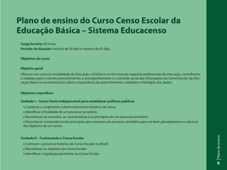 Planodeensino
9
Plano de ensino do Curso Censo Escolar da
Educação Básica – Sistema Educacenso
Carga horária: 60 horas
Período de duração: mínimo de 30 dias e máximo de 45 dias.
Objetivos do curso
Objetivo geral
	 Oferecer um curso na modalidade de Educação a Distância on-line visando capacitar profissionais da educação, conselheiros
e cidadãos para o correto preenchimento, o acompanhamento e o controle social das informações do Censo Escolar da Edu-
cação Básica e conscientizá-los sobre a importância do preenchimento cuidadoso e fidedigno dos dados.
Objetivos específicos
Unidade I – Censo: fonte indispensável para estabelecer políticas públicas
:: Conhecer o surgimento e desenvolvimento histórico do censo.
:: Identificar a finalidade de um processo censitário.
:: Reconhecer os conceitos, as características e os princípios de um processo censitário.
:: Reconhecer a importância dos princípios que orientam um processo censitário para um bom planejamento e o alcance
dos objetivos de um censo.
Unidade II – Conhecendo o Censo Escolar
:: Conhecer o processo histórico do Censo Escolar no Brasil.
:: Reconhecer os objetivos do Censo Escolar.
:: Identificar a legislação pertinente ao Censo Escolar.
 