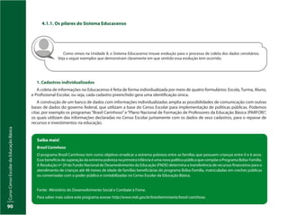 CursoCensoEscolardaEducaçãoBásica
90
4.1.1. Os pilares do Sistema Educacenso
Como vimos na Unidade II, o Sistema Educacenso trouxe evolução para o processo de coleta dos dados censitários.
Veja a seguir exemplos que demonstram claramente em que sentido essa evolução tem ocorrido.
1. Cadastros individualizados
A coleta de informações no Educacenso é feita de forma individualizada por meio de quatro formulários: Escola, Turma, Aluno,
e Profissional Escolar, ou seja, cada cadastro preenchido gera uma identificação única.
A construção de um banco de dados com informações individualizadas amplia as possibilidades de comunicação com outras
bases de dados do governo federal, que utilizam a base do Censo Escolar para implementação de políticas públicas. Podemos
citar, por exemplo os programas“Brasil Carinhoso”e“Plano Nacional de Formação de Professores da Educação Básica (PARFOR)”,
os quais utilizam das informações declaradas no Censo Escolar juntamente com os dados de seus cadastros, para o repasse de
recursos e investimentos na educação.
Saiba mais!
Brasil Carinhoso
O programa Brasil Carinhoso tem como objetivo erradicar a extrema pobreza entre as famílias que possuem crianças entre 0 e 6 anos.
EssebenefíciodesuperaçãodaextremapobrezanaprimeirainfânciaéumanovapolíticapúblicaquecompõeoProgramaBolsa-Família.
A Resolução nº 29 do Fundo Nacional de Desenvolvimento da Educação (FNDE) determina a transferência de recursos financeiros para o
atendimento de crianças até 48 meses de idade de famílias beneficiárias do programa Bolsa-Família, matriculadas em creches públicas
ou conveniadas com o poder público e contabilizadas no Censo Escolar da Educação Básica.
Fonte: Ministério do Desenvolvimento Social e Combate à Fome.
Para saber mais sobre este programa acesse: http://www.mds.gov.br/brasilsemmiseria/brasil-carinhoso.
 