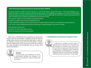 UnidadeIV–FuncionalidadesdoSistemaEducacenso
91
Plano Nacional de Formação de Professores da Educação Básica (PARFOR)
O Programa fomenta a oferta de turmas especiais em cursos de licenciatura, segunda licenciatura e formação pedagógica com o
objetivo de induzir e fomentar a oferta de educação superior, gratuita e de qualidade, para professores em exercício na rede pública
de educação básica, para que estes profissionais possam obter a formação exigida pela Lei de Diretrizes e Bases da Educação Nacional
(LDB) e contribuam para a melhoria da qualidade da educação básica no País.
Para concorrer à vaga nos cursos ofertados, os professores devem:
a) realizar seu cadastro e pré-inscrição na Plataforma Freire;
b) estar cadastrado no Educacenso na função Docente ou Tradutor Intérprete de Libras na rede pública de educação básica; e
c) ter sua pré-inscrição validada pela Secretaria de educação ou órgão equivalente a que estiver vinculada.
Fonte: Ministério da Educação.
Para saber mais sobre este programa acesse:
http://www.capes.gov.br/educacao-basica/parfor
Além disso, a identificação única existente no Sistema Edu-
cacenso permite acompanhar a trajetória escolar de alunos e
profissionais escolares, sendo possível saber quem é cada alu-
no, identificar em que turma ele está matriculado e acompa-
nhar seu rendimento escolar, assim como, quem são os docen-
tes, quais disciplinas são ministradas em sua turma, entre
outras informações.
Atenção!
As informações que identificam os alunos
e profissionais escolares são sigilosas e só
podem ser acessadas por usuários cadastrados
no sistema.
2. Identificação do informante e do gestor escolar
O Educacenso também permite realizar a
identificação do informante no momento em
que este acessa o sistema, assim como possi-
bilita verificar as ações que o informante reali-
za. Além disso, os dados do gestor escolar são
disponibilizados, possibilitando a sua respon-
sabilização quanto às informações coletadas,
conforme previsto no Decreto nº 6.425/2008.
 
