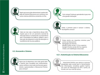 CursoCensoEscolardaEducaçãoBásica
94
Cada vez mais vejo a importância dessas infor-
mações para se ter um panorama nacional da
educação básica e compreendo sua importância
para a formulação de políticas públicas, para a
execução de programas na área da educação e a
transferência de recursos públicos.
Com certeza! Continuar aprendendo é para mim
uma grande motivação!
Agora que já adquirimos uma visão geral sobre
o sistema, para consolidar esse conhecimento,
vamos conhecer como tudo isso funciona apren-
dendo a operacionalizar o Educacenso! Prontos
para começar?
4.2. Acessando o Sistema
Então, o primeiro passo é acessar o sistema.
Acompanhe conosco!
4.2.1. Autenticação no Sistema Educacenso
Esteja atento aos requisitos mínimos para
acesso ao Educacenso.
Navegador da internet:
Mozilla Firefox versão 17.0 ou superior;
Google Chrome versão 26.0 ou superior.
(Todos com habilitação Javascript).
Importante lembrar que apenas as pessoas
designadas pela escola para o fornecimento
das informações censitárias podem fazê-lo,
por meio da informação do CPF e senha, de
acordo com seu nível de acesso.
Vejam que essas ações demonstram a potenciali-
dade do Sistema Educacenso em conversar com
outros sistemas eletrônicos existentes no País.
 