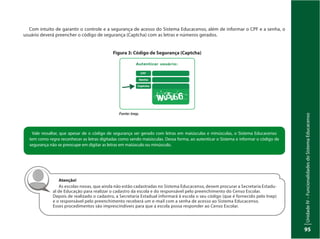 UnidadeIV–FuncionalidadesdoSistemaEducacenso
95
Com intuito de garantir o controle e a segurança de acesso do Sistema Educacenso, além de informar o CPF e a senha, o
usuário deverá preencher o código de segurança (Captcha) com as letras e números gerados.
Figura 3: Código de Segurança (Captcha)
Fonte: Inep.
Vale ressaltar, que apesar de o código de segurança ser gerado com letras em maiúsculas e minúsculas, o Sistema Educacenso
tem como regra reconhecer as letras digitadas como sendo maiúsculas. Dessa forma, ao autenticar o Sistema e informar o código de
segurança não se preocupe em digitar as letras em maiúsculo ou minúsculo.
Atenção!
As escolas novas, que ainda não estão cadastradas no Sistema Educacenso, devem procurar a Secretaria Estadu-
al de Educação para realizar o cadastro da escola e do responsável pelo preenchimento do Censo Escolar.
Depois de realizado o cadastro, a Secretaria Estadual informará à escola o seu código (que é fornecido pelo Inep)
e o responsável pelo preenchimento receberá um e-mail com a senha de acesso ao Sistema Educacenso.
Esses procedimentos são imprescindíveis para que a escola possa responder ao Censo Escolar.
 
