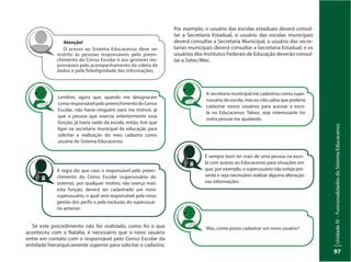 UnidadeIV–FuncionalidadesdoSistemaEducacenso
97
Atenção!
O acesso ao Sistema Educacenso deve ser
restrito às pessoas responsáveis pelo preen-
chimento do Censo Escolar e aos gestores res-
ponsáveis pelo acompanhamento da coleta de
dados e pela fidedignidade das informações.
Lembrei, agora que, quando me designaram
comoresponsávelpelopreenchimentodoCenso
Escolar, não havia ninguém para me instruir, já
que a pessoa que exercia anteriormente essa
função, já havia saído da escola, então, tive que
ligar na secretaria municipal de educação para
solicitar a realização do meu cadastro como
usuária do Sistema Educacenso.
A regra diz que caso o responsável pelo preen-
chimento do Censo Escolar (superusuário do
sistema), por qualquer motivo, não exerça mais
esta função, deverá ser cadastrado um novo
superusuário, o qual será responsável pela nova
gestão dos perfis e pela exclusão do superusuá-
rio anterior.
Se este procedimento não for realizado, como foi o que
aconteceu com a Natália, é necessário que o novo usuário
entre em contato com o responsável pelo Censo Escolar da
entidade hierarquicamente superior para solicitar o cadastro.
Por exemplo, o usuário das escolas estaduais deverá consul-
tar a Secretaria Estadual, o usuário das escolas municipais
deverá consultar a Secretaria Municipal; o usuário das secre-
tarias municipais deverá consultar a Secretaria Estadual; e os
usuários dos Institutos Federais de Educação deverão consul-
tar a Setec/Mec.
A secretaria municipal me cadastrou como supe-
rusuária da escola, mas eu não sabia que poderia
cadastrar novos usuários para acessar a esco-
la no Educacenso. Talvez, seja interessante ter
outra pessoa me ajudando.
É sempre bom ter mais de uma pessoa na esco-
la com acesso ao Educacenso para situações em
que, por exemplo, o superusuário não esteja pre-
sente e seja necessário realizar alguma alteração
nas informações.
Mas, como posso cadastrar um novo usuário?
 