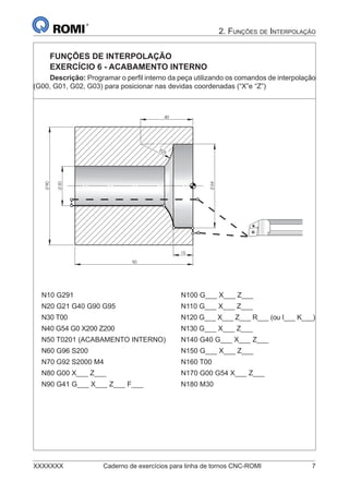 XXXXXXX Caderno de exercícios para linha de tornos CNC-ROMI 7
2. FUNÇÕES DE INTERPOLAÇÃO
FUNÇÕES DE INTERPOLAÇÃO
EXERCÍCIO 6 - ACABAMENTO INTERNO
Descrição: Programar o perﬁl interno da peça utilizando os comandos de interpolação
(G00, G01, G02, G03) para posicionar nas devidas coordenadas (“X”e “Z”)
40
64
R
90
90
30
25
15
N10 G291 N100 G___ X___ Z___
N20 G21 G40 G90 G95 N110 G___ X___ Z___
N30 T00 N120 G___ X___ Z___ R___ (ou I___ K___)
N40 G54 G0 X200 Z200 N130 G___ X___ Z___
N50 T0201 (ACABAMENTO INTERNO) N140 G40 G___ X___ Z___
N60 G96 S200 N150 G___ X___ Z___
N70 G92 S2000 M4 N160 T00
N80 G00 X___ Z___ N170 G00 G54 X___ Z___
N90 G41 G___ X___ Z___ F___ N180 M30
 