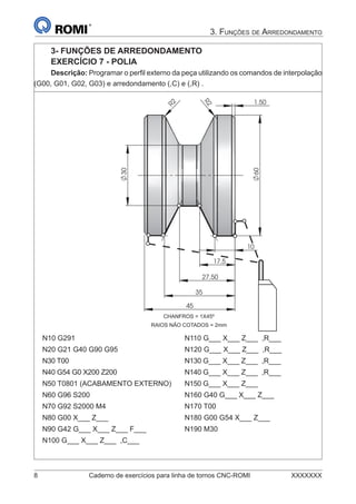 8 Caderno de exercícios para linha de tornos CNC-ROMI XXXXXXX
3. FUNÇÕES DE ARREDONDAMENTO
3- FUNÇÕES DE ARREDONDAMENTO
EXERCÍCIO 7 - POLIA
Descrição: Programar o perﬁl externo da peça utilizando os comandos de interpolação
(G00, G01, G02, G03) e arredondamento (,C) e (,R) .
35
17.5
27.50
10
2R
60
30
45
1.50
R2
N10 G291 N110 G___ X___ Z___ ,R___
N20 G21 G40 G90 G95 N120 G___ X___ Z___ ,R___
N30 T00 N130 G___ X___ Z___ ,R___
N40 G54 G0 X200 Z200 N140 G___ X___ Z___ ,R___
N50 T0801 (ACABAMENTO EXTERNO) N150 G___ X___ Z___
N60 G96 S200 N160 G40 G___ X___ Z___
N70 G92 S2000 M4 N170 T00
N80 G00 X___ Z___ N180 G00 G54 X___ Z___
N90 G42 G___ X___ Z___ F___ N190 M30
N100 G___ X___ Z___ ,C___
CHANFROS = 1X45º
RAIOS NÃO COTADOS = 2mm
 