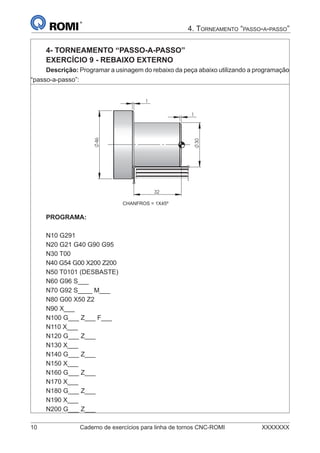10 Caderno de exercícios para linha de tornos CNC-ROMI XXXXXXX
4. TORNEAMENTO “PASSO-A-PASSO”
4- TORNEAMENTO “PASSO-A-PASSO”
EXERCÍCIO 9 - REBAIXO EXTERNO
Descrição: Programar a usinagem do rebaixo da peça abaixo utilizando a programação
“passo-a-passo”:
30
46
1
32
1
PROGRAMA:
N10 G291
N20 G21 G40 G90 G95
N30 T00
N40 G54 G00 X200 Z200
N50 T0101 (DESBASTE)
N60 G96 S___
N70 G92 S____ M___
N80 G00 X50 Z2
N90 X___
N100 G___ Z___ F___
N110 X___
N120 G___ Z___
N130 X___
N140 G___ Z___
N150 X___
N160 G___ Z___
N170 X___
N180 G___ Z___
N190 X___
N200 G___ Z___
CHANFROS = 1X45º
 