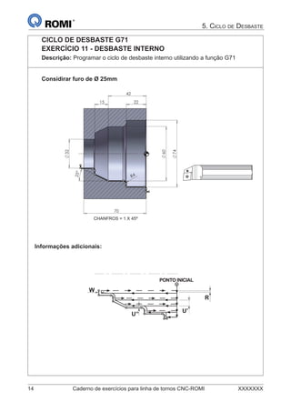 14 Caderno de exercícios para linha de tornos CNC-ROMI XXXXXXX
5. CICLO DE DESBASTE
CICLO DE DESBASTE G71
EXERCÍCIO 11 - DESBASTE INTERNO
Descrição: Programar o ciclo de desbaste interno utilizando a função G71
Considirar furo de Ø 25mm










CHANFROS = 1 X 45º
Informações adicionais:
R
U’
U’’
W
PONTO INICIAL
 