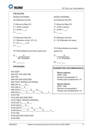 XXXXXXX Caderno de exercícios para linha de tornos CNC-ROMI 17
6. CICLO DE ROSCAMENTO
CÁLCULOS:
ROSCA EXTERNA:
ALTURA DO FILETE:
1º) Altura do ﬁlete (P):
P = (0.65 x passo)
P = (0.65 x ___)
P = _____
2º) Diâmetro ﬁnal (X):
X = Diâmetro inicial - (P x 2)
X = 50 - (____ x 2)
X = ____
3º) Profundidade do primeiro passe (Q):
Q = P
N. Passadas
Q= ________
ROSCA INTERNA:
ALTURA DO FILETE:
1º) Altura do ﬁlete (P):
P = (0.65 x passo)
P = (0.65 x ___)
P = _____
2º) Diâmetro ﬁnal (X):
X = 30 (Diâmetro da rosca)
3º) Profundidade do primeiro
passe (Q):
Q = P
N. Passadas
Q= ________
PROGRAMA:
N10 G291
N20 G21 G40 G90 G95
N30 T00
N40 G54 G00 X200 Z200
N50 T0701 (ROSCA EXTERNA)
N60 G97 S____ M___
N70 G00 X___ Z___
N80 G76 P_________ Q____ R___
N90 G76 X_____ Z_____ P______ Q_____ F___
N100 T00
N110 G54 G00 X200 Z200
N120 T0801 (ROSCA INTERNA)
N130 G97 S_____ M___
N140 G00 X___ Z___
N150 G76 P_________ Q______ R___
N160 G76 X_____ Z_____ P______ Q______ F___
N170 T00
N180 G54 G00 X200 Z200
N190 M30
PARÂMETROS RECOMENDADOS:
Rosca externa:
RPM: 1000
Número de passadas:11
Passes para acabamento: 01
Rosca interna:
RPM: 1500
Número de passadas:9
Passes para acabamento: 01
 