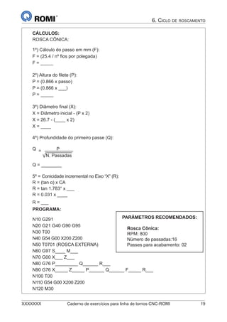 XXXXXXX Caderno de exercícios para linha de tornos CNC-ROMI 19
6. CICLO DE ROSCAMENTO
CÁLCULOS:
ROSCA CÔNICA:
1º) Cálculo do passo em mm (F):
F = (25.4 / nº ﬁos por polegada)
F = _____
2º) Altura do ﬁlete (P):
P = (0.866 x passo)
P = (0.866 x ___)
P = _____
3º) Diâmetro ﬁnal (X):
X = Diâmetro inicial - (P x 2)
X = 26.7 - (____ x 2)
X = ____
4º) Profundidade do primeiro passe (Q):
Q = P
N. Passadas
Q = ________
5º = Conicidade incremental no Eixo “X” (R):
R = (tan α) x CA
R = tan 1.783° x ___
R = 0.031 x ____
R = ___
PROGRAMA:
N10 G291
N20 G21 G40 G90 G95
N30 T00
N40 G54 G00 X200 Z200
N50 T0701 (ROSCA EXTERNA)
N60 G97 S____ M___
N70 G00 X___ Z___
N80 G76 P_________ Q______ R___
N90 G76 X_____ Z_____ P______ Q______ F_____ R___
N100 T00
N110 G54 G00 X200 Z200
N120 M30
PARÂMETROS RECOMENDADOS:
Rosca Cônica:
RPM: 800
Número de passadas:16
Passes para acabamento: 02
 