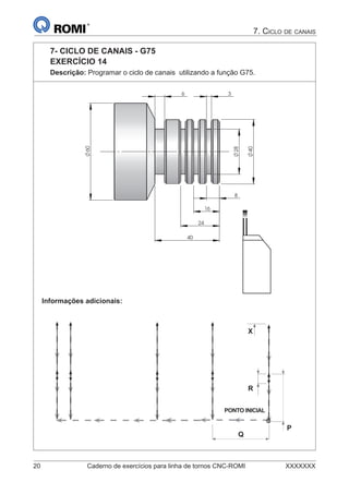 20 Caderno de exercícios para linha de tornos CNC-ROMI XXXXXXX
7. CICLO DE CANAIS
7- CICLO DE CANAIS - G75
EXERCÍCIO 14
Descrição: Programar o ciclo de canais utilizando a função G75.
40
40
8
28
60
6
16
3
24
Informações adicionais:
PONTO INICIAL
P
R
X
Q
 