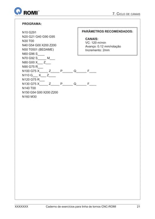 XXXXXXX Caderno de exercícios para linha de tornos CNC-ROMI 21
7. CICLO DE CANAIS
PROGRAMA:
N10 G291
N20 G21 G40 G90 G95
N30 T00
N40 G54 G00 X200 Z200
N50 T0501 (BEDAME)
N60 G96 S____
N70 G92 S_____ M___
N80 G00 X___ Z___
N90 G75 R___
N100 G75 X_____ Z_____ P______ Q______ F____
N110 G___ X___ Z____
N120 G75 R___
N130 G75 X_____ Z_____ P______ Q______ F____
N140 T00
N150 G54 G00 X200 Z200
N160 M30
PARÂMETROS RECOMENDADOS:
CANAIS:
VC: 120 m/min
Avanço: 0.12 mm/rotação
Incremento: 2mm
 