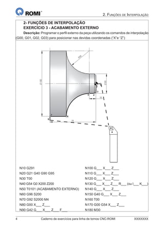 4 Caderno de exercícios para linha de tornos CNC-ROMI XXXXXXX
2. FUNÇÕES DE INTERPOLAÇÃO
2- FUNÇÕES DE INTERPOLAÇÃO
EXERCÍCIO 3 - ACABAMENTO EXTERNO
Descrição: Programar o perﬁl externo da peça utilizando os comandos de interpolação
(G00, G01, G02, G03) para posicionar nas devidas coordenadas (“X”e “Z”)
R35
30
100
10
70
12
3
45
6
7
8
N10 G291 N100 G___ X___ Z___
N20 G21 G40 G90 G95 N110 G___ X___ Z___
N30 T00 N120 G___ X___ Z___
N40 G54 G0 X200 Z200 N130 G___ X___ Z___ R___ (ou I___ K___)
N50 T0101 (ACABAMENTO EXTERNO) N140 G___ X___ Z___
N60 G96 S200 N150 G40 G___ X___ Z___
N70 G92 S2000 M4 N160 T00
N80 G00 X___ Z___ N170 G00 G54 X___ Z___
N90 G42 G___ X___ Z___ F___ N180 M30
 