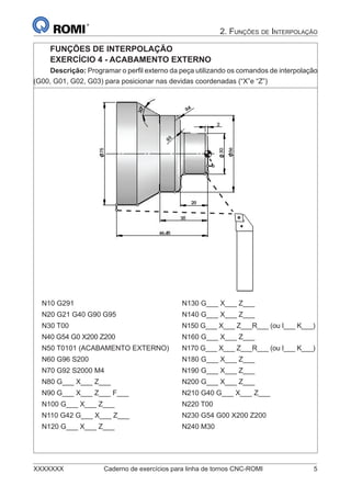 XXXXXXX Caderno de exercícios para linha de tornos CNC-ROMI 5
2. FUNÇÕES DE INTERPOLAÇÃO
FUNÇÕES DE INTERPOLAÇÃO
EXERCÍCIO 4 - ACABAMENTO EXTERNO
Descrição: Programar o perﬁl externo da peça utilizando os comandos de interpolação
(G00, G01, G02, G03) para posicionar nas devidas coordenadas (“X”e “Z”)
N10 G291 N130 G___ X___ Z___
N20 G21 G40 G90 G95 N140 G___ X___ Z___
N30 T00 N150 G___ X___ Z___R___ (ou I___ K___)
N40 G54 G0 X200 Z200 N160 G___ X___ Z___
N50 T0101 (ACABAMENTO EXTERNO) N170 G___ X___ Z___R___ (ou I___ K___)
N60 G96 S200 N180 G___ X___ Z___
N70 G92 S2000 M4 N190 G___ X___ Z___
N80 G___ X___ Z___ N200 G___ X___ Z___
N90 G___ X___ Z___ F___ N210 G40 G___ X___ Z___
N100 G___ X___ Z___ N220 T00
N110 G42 G___ X___ Z___ N230 G54 G00 X200 Z200
N120 G___ X___ Z___ N240 M30
 