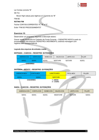 Direitos Autorais – Escola de Programadores 10 
Ler Contas corrente “B” SE Fim Mover High-values para Agência e C.Corrente do “B” FIM-SE ROTINA FIM Fechar CONTAS-CORRENTES “A”, “B” e “C” Exibir “FIM DE PROCESSAMENTO” Exercício 15: 
Desenvolver um programa, seguindo a descrição abaixo: Gravar versão atualizada do Cadastro de Conta Corrente – CADASTRO NOVO à partir do processamento dos arquivos CADASTRO e MOVIMENTO, exibindo mensagem com registros sem correspondência. 
Layouts dos arquivos de entrada e saída ENTRADA – CADCCA – REGISTRO: 50 POSIÇÕES AGENCIA-CCA CONTA-CCA NOME-CCA SALDO-CCA LIMITE-CCA FILLER 9(003) 9(004) 
X(030) 
S9(007)V99 
9(07)V99 
X(003) 
CHAVEREG ENTRADA – MOVCC – REGISTRO: 20 POSIÇÕES AGENCIA-MOV CONTA-MOV LANC LANCTO-MOV TIPOL-MOV FILLER 9(003) 9(004) 9(007)V99 
9(001) 
X(003) 
CHAVEREG 1 –débito 2 - crédito SAIDA – CADCCN – REGISTRO: 50 POSIÇÕES AGENCIA-CCN CONTA-CCN NOME-CCN SALDO-CCN LIMITE-CCN FILLER 9(003) 9(004) 
X(030) 
S9(007)V99 
9(07)V99 
X(003) 
 