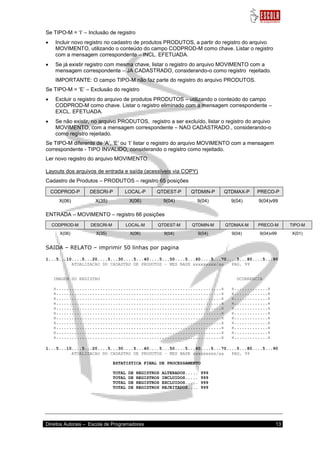Direitos Autorais – Escola de Programadores 13 
Se TIPO-M = „I‟ – Inclusão de registro 
 Incluir novo registro no cadastro de produtos PRODUTOS, a partir do registro do arquivo MOVIMENTO, utilizando o conteúdo do campo CODPROD-M como chave. Listar o registro com a mensagem correspondente – INCL. EFETUADA. 
 Se já existir registro com mesma chave, listar o registro do arquivo MOVIMENTO com a mensagem correspondente – JA CADASTRADO, considerando-o como registro rejeitado. 
IMPORTANTE: O campo TIPO-M não faz parte do registro do arquivo PRODUTOS. Se TIPO-M = „E‟ – Exclusão do registro 
 Excluir o registro do arquivo de produtos PRODUTOS – utilizando o conteúdo do campo CODPROD-M como chave. Listar o registro eliminado com a mensagem correspondente – EXCL. EFETUADA. 
 Se não existir, no arquivo PRODUTOS, registro a ser excluído, listar o registro do arquivo MOVIMENTO, com a mensagem correspondente – NAO CADASTRADO., considerando-o como registro rejeitado. 
Se TIPO-M diferente de „A‟, „E‟ ou „I‟ listar o registro do arquivo MOVIMENTO com a mensagem correspondente - TIPO INVALIDO, considerando o registro como rejeitado. Ler novo registro do arquivo MOVIMENTO. Layouts dos arquivos de entrada e saída (acessíveis via COPY) Cadastro de Produtos – PRODUTOS – registro 65 posições CODPROD-P DESCRI-P LOCAL-P QTDEST-P QTDMIN-P QTDMAX-P PRECO-P 
X(06) 
X(35) 
X(06) 
9(04) 
9(04) 
9(04) 
9(04)v99 
ENTRADA – MOVIMENTO – registro 66 posições CODPROD-M DESCRI-M LOCAL-M QTDEST-M QTDMIN-M QTDMAX-M PRECO-M TIPO-M 
X(06) 
X(35) 
X(06) 
9(04) 
9(04) 
9(04) 
9(04)v99 
X(01) 
SAIDA – RELATO – imprimir 50 linhas por pagina 1...5...10....5...20....5...30....5...40....5...50....5...60....5...70....5...80....5...90 ATUALIZACAO DO CADASTRO DE PRODUTOS – MES BASE xxxxxxxxx/aa PAG. 99 IMAGEM DO REGISTRO OCORRENCIA x................................................................x x.............x x................................................................x x.............x x................................................................x x.............x x................................................................x x.............x x................................................................x x.............x x................................................................x x.............x x................................................................x x.............x x................................................................x x.............x x................................................................x x.............x x................................................................x x.............x x................................................................x x.............x 1...5...10....5...20....5...30....5...40....5...50....5...60....5...70....5...80....5...90 ATUALIZACAO DO CADASTRO DE PRODUTOS – MES BASE xxxxxxxxx/aa PAG. 99 ESTATISTICA FINAL DE PROCESSAMENTO TOTAL DE REGISTROS ALTERADOS..... 999 TOTAL DE REGISTROS INCLUIDOS..... 999 TOTAL DE REGISTROS EXCLUIDOS..... 999 TOTAL DE REGISTROS REJEITADOS.... 999  
