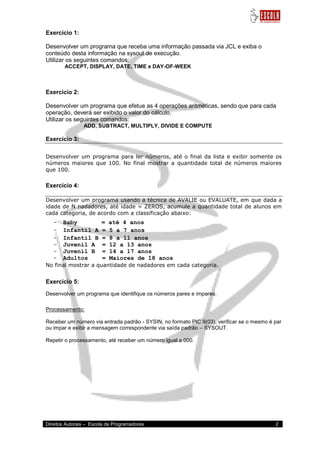Direitos Autorais – Escola de Programadores 2 
Exercício 1: Desenvolver um programa que receba uma informação passada via JCL e exiba o conteúdo desta informação na sysout de execução. Utilizar os seguintes comandos: ACCEPT, DISPLAY, DATE, TIME e DAY-OF-WEEK Exercício 2: Desenvolver um programa que efetue as 4 operações aritméticas, sendo que para cada operação, deverá ser exibido o valor do cálculo. Utilizar os seguintes comandos: ADD, SUBTRACT, MULTIPLY, DIVIDE E COMPUTE Exercício 3: Desenvolver um programa para ler números, até o final da lista e exibir somente os números maiores que 100. No final mostrar a quantidade total de números maiores que 100. Exercício 4: Desenvolver um programa usando a técnica de AVALIE ou EVALUATE, em que dada a idade de N nadadores, até idade = ZEROS, acumule a quantidade total de alunos em cada categoria, de acordo com a classificação abaixo: 
- Baby = até 4 anos 
- Infantil A = 5 a 7 anos 
- Infantil B = 8 a 11 anos 
- Juvenil A = 12 a 13 anos 
- Juvenil B = 14 a 17 anos 
- Adultos = Maiores de 18 anos 
No final mostrar a quantidade de nadadores em cada categoria. Exercício 5: Desenvolver um programa que identifique os números pares e impares. Processamento: Receber um número via entrada padrão - SYSIN, no formato PIC 9(03), verificar se o mesmo é par ou impar e exibir a mensagem correspondente via saída padrão – SYSOUT. Repetir o processamento, até receber um número igual a 000.  