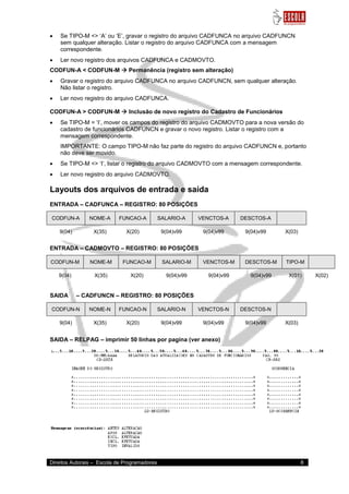 Direitos Autorais – Escola de Programadores 8 
 Se TIPO-M <> „A‟ ou „E‟, gravar o registro do arquivo CADFUNCA no arquivo CADFUNCN sem qualquer alteração. Listar o registro do arquivo CADFUNCA com a mensagem correspondente. 
 Ler novo registro dos arquivos CADFUNCA e CADMOVTO. 
CODFUN-A < CODFUN-M  Permanência (registro sem alteração) 
 Gravar o registro do arquivo CADFUNCA no arquivo CADFUNCN, sem qualquer alteração. Não listar o registro. 
 Ler novo registro do arquivo CADFUNCA. 
CODFUN-A > CODFUN-M  Inclusão de novo registro do Cadastro de Funcionários 
 Se TIPO-M = „I‟, mover os campos do registro do arquivo CADMOVTO para a nova versão do cadastro de funcionários CADFUNCN e gravar o novo registro. Listar o registro com a mensagem correspondente. 
IMPORTANTE: O campo TIPO-M não faz parte do registro do arquivo CADFUNCN e, portanto não deve ser movido. 
 Se TIPO-M <> „I‟, listar o registro do arquivo CADMOVTO com a mensagem correspondente. 
 Ler novo registro do arquivo CADMOVTO. 
Layouts dos arquivos de entrada e saída 
ENTRADA – CADFUNCA – REGISTRO: 80 POSIÇÕES CODFUN-A NOME-A FUNCAO-A SALARIO-A VENCTOS-A DESCTOS-A 
9(04) 
X(35) 
X(20) 
9(04)v99 
9(04)v99 
9(04)v99 
X(03) 
ENTRADA – CADMOVTO – REGISTRO: 80 POSIÇÕES CODFUN-M NOME-M FUNCAO-M SALARIO-M VENCTOS-M DESCTOS-M TIPO-M 
9(04) 
X(35) 
X(20) 
9(04)v99 
9(04)v99 
9(04)v99 
X(01) 
X(02) 
SAIDA – CADFUNCN – REGISTRO: 80 POSIÇÕES CODFUN-N NOME-N FUNCAO-N SALARIO-N VENCTOS-N DESCTOS-N 
9(04) 
X(35) 
X(20) 
9(04)v99 
9(04)v99 
9(04)v99 
X(03) 
SAIDA – RELPAG – imprimir 50 linhas por pagina (ver anexo) 
 