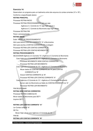 Direitos Autorais – Escola de Programadores 9 
Exercício 14: Desenvolver um programa para um batimento entre dois arquivos do contas correntes (“A” e “B”). Conforme a especificação abaixo: ROTINA PRINCIPAL Processar ROTINA INICIO Processar ROTINA PROCESSAMENTO até que seja Agência e C. Corrente do “A” seja High-values e Agência e C. Corrente do Movimento seja High-values Processar ROTINA FIM Parar o processamento ROTINA INICIO Exibir “INICIO DE PROCESSAMENTO” Abrir para leitura CONTAS CORRENTE “A” e Movimentos Abrir para escrita a CONTAS CORRENTE “B” e Listagem Processar ROTINA LER CONTAS CORRENTE “A” Processar ROTINA LER CONTAS MOVIMENTOS ROTINA PROCESSAMENTO SELECIONAR Agência e C.Corrente “A” e Agência e C.Corrente do Movimento Caso Agência e C.Corrente do “A” > Agência e C.Corrente do Movimento Processar MOVIMENTO SEM CONTAS CORRENTES Processar ROTINA LER MOVIMENTO Caso Agência e C.Corrente do “A” < Agência e C.Corrente do Movimento Mover dados do CONTAS CORRENTE do “A” para CONTAS CORRENTE do “B” Gravar CONTAS CORRENTE do “B” Processar ROTINA LER CONTAS CORRENTE “A” Caso Agência e C.Corrente do “A” = Agência e C.Corrente do Movimento Somar valor do Movimento ao Saldo do CONTAS CORRENTE do “A” Processar ROTINA LER MOVIMENTO FIM SELECIONAR ROTINA SEM CONTAS CORRENTES Processar ROTINA CABECALHO Mover dados do Movimento para DET1 Imprimir DET1. ROTINA LER CONTAS CORRENTE “A” Ler Contas corrente “A” SE Fim Mover High-values para Agência e C.Corrente do “A” FIM-SE ROTINA LER CONTAS CORRENTE “B”  
