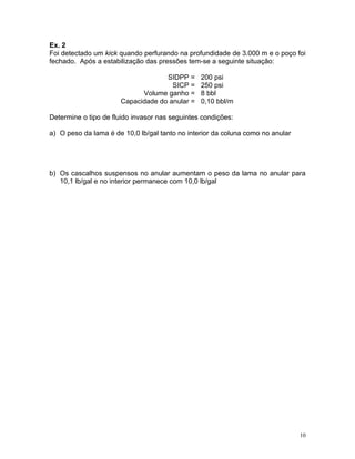 Ex. 2
Foi detectado um kick quando perfurando na profundidade de 3.000 m e o poço foi
fechado. Após a estabilização das pressões tem-se a seguinte situação:

                                   SIDPP =      200 psi
                                     SICP =     250 psi
                            Volume ganho =      8 bbl
                      Capacidade do anular =    0,10 bbl/m

Determine o tipo de fluido invasor nas seguintes condições:

a) O peso da lama é de 10,0 lb/gal tanto no interior da coluna como no anular




b) Os cascalhos suspensos no anular aumentam o peso da lama no anular para
   10,1 lb/gal e no interior permanece com 10,0 lb/gal




                                                                                10
 