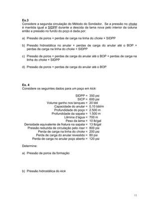Ex.3
Considere a segunda circulação do Método do Sondador. Se a pressão no choke
é mantida igual a SIDPP durante a descida da lama nova pelo interior da coluna
então a pressão no fundo do poço é dada por:

a) Pressão de poros + perdas de carga na linha do choke + SIDPP

b) Pressão hidrostática no anular + perdas de carga do anular até o BOP +
   perdas de carga na linha do choke + SIDPP

c) Pressão de poros + perdas de carga do anular até o BOP + perdas de carga na
   linha do choke + SIDPP

d) Pressão de poros + perdas de carga do anular até o BOP




Ex. 4
Considere os seguintes dados para um poço em kick:

                                     SIDPP =     350 psi
                                      SICP =     600 psi
                Volume ganho nos tanques =       20 bbl
                     Capacidade do anular =      0,10 bbl/m
                     Profundidade do poço =      2.500 m
                   Profundidade da sapata =      1.500 m
                             Lâmina d’água =     700 m
                              Peso da lama =     10 lb/gal
 Densidade equivalente de fratura na sapata =    13 lb/gal
   Pressão reduzida de circulação pelo riser =   800 psi
          Perda de carga na linha do choke =     200 psi
        Perda de carga do anular revestido =     80 psi
      Perda de carga no anular poço aberto =     120 psi

Determine:

a) Pressão de poros da formação




b) Pressão hidrostática do kick




                                                                            11
 