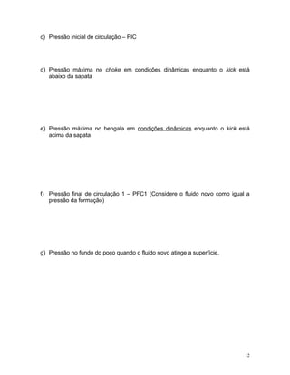 c) Pressão inicial de circulação – PIC




d) Pressão máxima no choke em condições dinâmicas enquanto o kick está
   abaixo da sapata




e) Pressão máxima no bengala em condições dinâmicas enquanto o kick está
   acima da sapata




f) Pressão final de circulação 1 – PFC1 (Considere o fluido novo como igual a
   pressão da formação)




g) Pressão no fundo do poço quando o fluido novo atinge a superfície.




                                                                           12
 