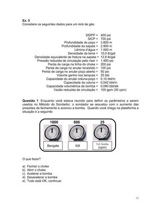 Ex. 5
Considere os seguintes dados para um kick de gás:


                                             SIDPP =     400 psi
                                               SICP =    700 psi
                             Profundidade do poço =      3.800 m
                            Profundidade da sapata =     2.900 m
                                     Lâmina d’água =     1.500 m
                                Densidade da lama =      10,0 lb/gal
          Densidade equivalente de fratura na sapata =   12,8 lb/gal
           Pressão reduzida de circulação pelo riser =   1.400 psi
                  Perda de carga na linha do choke =     200 psi
                 Perda de carga no anular revestido =    100 psi
              Perda de carga no anular poço aberto =     50 psi
                        Volume ganho nos tanques =       25 bbl
                 Capacidade do anular coluna-poço =      0,10 bbl/m
                             Capacidade da coluna =      0,042 bbl/m
                 Capacidade volumétrica da bomba =       0,080 bbl/stk
                      Vazão reduzida de circulação =     100 gpm (30 cpm)


Questão 1: Enquanto você estava reunido para definir os parâmetros a serem
usados no Método do Sondador, o sondador se assustou com o aumento das
pressões de fechamento e acionou a bomba. Quando você chega na plataforma a
situação é a seguinte:


                    1800            800                  25




                                                    Vel. bomba
                  Bengala             Kill
                                                     (cpm)


O que fazer?

a)   Fechar o choke
b)   Abrir o choke
c)   Acelerar a bomba
d)   Desacelerar a bomba
e)   Tudo está OK, continuar




                                                                            13
 