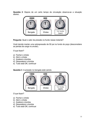 Questão 2: Depois de um certo tempo de circulação observa-se a situação
abaixo.

                    2000          800                30




                                                  Vel. bomba
                  Bengala         Choke
                                                    (cpm)


Pergunta: Qual o valor da pressão no fundo nesse instante?

Você decide manter uma sobrepressão de 50 psi no fundo do poço (desconsidere
as perdas de carga no anular).

O que fazer?

a)   Fechar o choke
b)   Abrir o choke
c)   Acelerar a bomba
d)   Desacelerar a bomba
e)   Tudo está OK, continuar


Questão 3 A pressão no bengala está caindo.

                    1800          650                30




                                                  Vel. bomba
                  Bengala         Choke
                                                   (cpm)

O que fazer?

a)   Fechar o choke
b)   Abrir o choke
c)   Acelerar a bomba
d)   Desacelerar a bomba
e)   Tudo está OK, continuar




                                                                          14
 