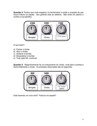 Questão 4: Parece que você exagerou no fechamento e existe a suspeita de que
houve fratura na sapata. Seu gerente está ao telefone. Não entre em pânico e
confira a sua planilha.


                    2300        1250              1300




                                                 Nº de strokes
                  Bengala        Choke


O que fazer?

a)   Fechar o choke
b)   Abrir o choke
c)   Acelerar a bomba
d)   Desacelerar a bomba
e)   Tudo está OK, continuar


Questão 5: Repentinamente há um entupimento do choke, você pára a bomba e
fecha totalmente o choke. As pressões observadas são as seguintes:


                     800        1400                  0




                                                 Vel. bomba
                  Bengala        Choke
                                                   (cpm)


Está havendo um novo kick? Fraturou na sapata?




                                                                          15
 